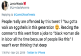Jayla Wayla @LoveJaylaAyanna Replying to @DamnDRoseTweets People really are offended by this tweet? You gotta walk on eggshells in this generation Reading the comments this went from a joke to "black woman die in labor all the time because of people like this" I wasn't even thinking that deep 1:16 PM Nov 20, 2019 Twitter for iPhone