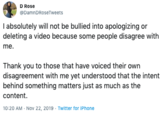 D Rose @DamnDRoseTweets I absolutely will not be bullied into apologizing deleting a video because some people disagree with me. Thank you to those that have voiced their own disagreement with me yet understood that the intent behind something matters just as much as the content. 10:20 AM Nov 22, 2019 Twitter for iPhone