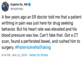 Eugene Gu, MD @eugenegu A few years ago an ER doctor told me that a patient writhing in pain was just here for drug seeking behavior. But his heart rate was elevated and his blood pressure was low. Can't fake that. Got a CT scan, found a perforated bowel, and rushed him to surgery. #PatientsAre Not Fa king 8:14 PM Nov 22, 2019 Twitter for iPhone