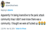 D Rose @DamnDRoseTweets Replying to @banme Apparently I'm being insensitive to the panic attack community Imao I didn't even know there was a community. I thought we were all f----- up 2:25 PM Nov 19, 2019 Twitter for iPhone