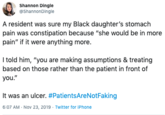 Shannon Dingle @ShannonDingle A resident was sure my Black daughter's stomach pain was constipation because "she would be in more pain" if it were anything more. I told him, "you are making assumptions & treating based on those rather than the patient in front of you." It was an ulcer. #PatientsAre Not Faking 6:07 AM Nov 23, 2019 Twitter for iPhone