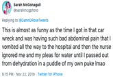 Sarah McGonagall @sarahmcgphoto Replying to @DamnDRoseTweets This is almost as funny as the time I got in that car wreck and was having such bad abdominal pain thatI vomited all the way to the hospital and then the nurse ignored me and my pleas for water until I passed out from dehydration in a puddle of my own puke Imao 6:15 PM Nov 22, 2019 Twitter for iPhone