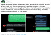 Kirus @AmKirus Here is some proof that they paid an artist a further $300 after they felt like they weren't paid enough, I should mention that censoring the Twitter Handles and Names is done as I have no way of knowing whether they want to remain anonymous or be open. FurryAndPreud Gckstarter Alrighty! I do have one more recei most talked upon part of the claim The mistreatment of artists and un in particular that I think could clea known that they were not satisfied commission in 2017, and we paid right. Is there any receipts to prov groups Let me see, I don't recall the artist nam head. Let me see if I can find it 6:54 PM Age Thay do y realy gd to o shtion out I will y dending you a m maxtly on your side with the mceips you've provided thank you or pr e and honesty ry gd that th buloun day Ah, found it ation Have M Happy to help and thank you for being inteed in the The artist's name is tth d 7:29 PM Nov 22, 2019 Twitter Web App
