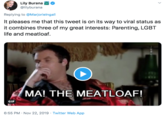 Lily Burana @lilyburana Replying to @Marjorielngall It pleases me that this tweet is on its way to viral status as it combines three of my great interests: Parenting, LGBT life and meatloaf. MA! THE MEATLOAF! GIF 6:55 PM Nov 22, 2019 Twitter Web App