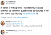 Charli DAmelio @charlidamelio in honor of hitting 100k, i will start my youtube channel. so comment questions to be featured in my first video, use hashtag #charlihit100k!!! 11:06 PM Aug 29, 2019 Twitter Web App lekent @lekent11 Nov 2 Replying to @charlidamelio you're at 1 M and there ain't a video, i must be colorblind Andrew Young @_andrewyoung Nov 3 2mil