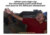 when you sign up for Ancestry.com and find out you're 3% African-American I'm gonna say the N word!