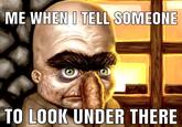 ME WHEN I TELL SOMEONE TO LOOK UNDER THERE