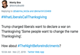 Monty Boa @MontyBoa99 Replying to @Sabrina_McDa and @kmartin120469 #WhatLiberalsCallThanksgiving Trump charged liberals want to declare a war on Thanksgiving 'Some people want to change the name Thanksgiving' How about #TheNightBeforelndictments? 10:04 AM Nov 27, 2019 Twitter Web App
