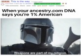 This is the way (mgur.com) submitted 2 days ago by zavod311 make r/dankmemes great again 3 746 comments share save hide give award report crosspost When your ancestry.com DNA says you're 1% American Weapons are part of my religion. /zavod311