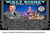 WALT DISNEY THE DARK OCCULTIST 00 83 Behind Disney s magical Kingdom is great darkness. Walt Disney was a chain-smoker, alcoholic, racist, misogynist, narcissist, sodomite, p--- king, and wizard. His Disneyland estates have been used for MK-ULTRA mind control, human trafficking, occult rituals, and parading sexual deviants. Walt Disney is believed to be a secret 33rd degree Freemason: evidence by his private Club 33 in Disneyland that has the Masonic pillars of Boaz and Jachin. His famous Cinderella Castle was modeled after the Bavarian Illuminati Castle-Neuschwanstein. THIS IS WHAT LIBERALS ACTUALLY BELIEVE!