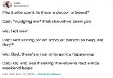 cole @colesevn Flight attendant: Is there a doctor onboard? Dad: *nudging me* that should've been you Me: Not now Dad: Not asking for an account person to help, are they? Me: Dad, there's a real emergency happening Dad: Go and seeif asking if everyone had a nice weekend helps 5:42 PM Nov 26, 2019 Twitter for iPhone