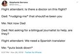 Stephanie Serrano @Serrano Flight attendant: Is there a doctor on this flight? Dad: *nudging me* that should've been you Me: Not now Dad Dad: Not asking for a bilingual journalist to help, are they? Flight attendant: We need a Spanish translator Me: *puts book down* 5:37 PM Nov 26, 2019 Twitter for iPhone