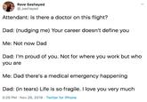 Rave Sashayed @sashayed Attendant: Is there a doctor on this flight? Dad: (nudging me) Your career doesn't define you Me: Not now Dad Dad: I'm proud of you. Not for where you work but who you are Me: Dad there's a medical emergency happening Dad: (in tears) Life is so fragile. I love you very much 5:29 PM Nov 26, 2019 Twitter for iPhone 4