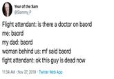 Year of the Sam @Slammy_P Flight attendant: is there a doctor on baord me: baord my dad: baord woman behind us: mf said baord fight attendant: ok this guy is dead now 11:34 AM Nov 27, 2019 Twitter Web App