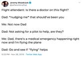 Jeremy Woodcock @jwPencilAndPad Flight attendant: Is there a doctor on this flight? Dad: *nudging me* that should've been you Me: Not now Dad Dad: Not asking for a pilot to help, are they? Me: Dad, there's a medical emergency happening right now and I'm flying the plane Dad: Go and see if "flying" helps 5:23 PM Nov 26, 2019 Twitter Web App