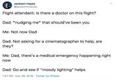 Jackson Hayes @jacksonhvisuals Flight attendant: Is there a doctor on this flight? Dad: *nudging me* that should've been you Me: Not now Dad Dad: Not asking for a cinematographer to help, are they? Me: Dad, there's a medical emergency happening right now Dad: Go and see if "moody lighting" helps 1:57 PM Nov 26, 2019 Twitter for iPhone