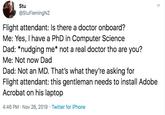 Stu @StuFlemingNZ Flight attendant: Is there a doctor onboard? Me: Yes, I have a PhD in Computer Science Dad: *nudging me* not a real doctor tho are you? Me: Not now Dad Dad: Not an MD. That's what they're asking for Flight attendant: this gentleman needs to install Adobe Acrobat on his laptop 4:46 PM Nov 26, 2019 Twitter for iPhone >