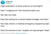 Angkas @angkas ANGKAS Flight attendant: Is there a doctor on this flight? Dad: *nudging me* that should've been you Me: Not now Dad Dad: Not asking for a social media manager, are they? Me: Dad, there's a medical emergency happening right now Dad: Go and seeif your "angkas na mga panget" helps 5:51 AM Nov 27, 2019 Twitter for iPhone