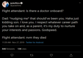 jacksfilms @jacksfilms Flight attendant: Is there a doctor onboard? Dad: *nudging me* that should've been you. Haha just kidding son. I love you. I respect whatever career path you take on and, as a parent, it's my duty to nurture your interests and passions. Godspeed. Flight attendant: nvm they died 11:59 AM Nov 27, 2019 Twitter for Android 846 Retweets 13K Likes