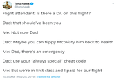 Tony Hawk @tonyhawk Flight attendant: Is there a Dr. on this flight? Dad: that should've been you Me: Not now Dad Dad: Maybe you can flippy Mctwisty him back to health Me: Dad, there's an emergency Dad: use your "always special" cheat code Me: But we're in first class andI paid for our flight 10:35 AM Nov 28, 2019 Twitter for iPhone
