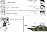 I don't care -I hate you! I don't care -you are stupid! I don't care you are ugly! say it again b"*tch, and i am gonna kill you. -Harlem Shake Sucks! sE