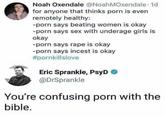 Noah Oxendale @NoahMOxendale 1d for anyone that thinks porn is even remotely healthy: -porn says beating women is okay -porn says sex with underage girls is okay porn says rape is okay -porn says incest is okay #pornkillslove Eric Sprankle, PsyD @DrSprankle You're confusing porn with the bible. Text Font Line Organism