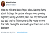 Adam Friedland @AdamFriedland Miss me with the Biden finger jokes. Nothing funny about finding a life partner who you love, growing together, having your little jokes that only the two of you get, sharing flirty moments like you're on your first date, having the stamina to go extra rounds in the bedroom 9:01 PM Nov 30, 2019 Twitter for iPhone