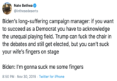 Nate Bethea @inthesedeserts Biden's long-suffering campaign manager: if you want to succeed as a Democrat you have to acknowledge the unequal playing field. Trump can f--- the chair in the debates and still get elected, but you can't suck your wife's fingers on stage Biden: I'm gonna suck me some fingers 8:50 PM Nov 30, 2019 Twitter for iPhone