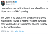 Charlie Proctor @MonarchyUK I see we have reached that time of year where I have to dispel rumours of HM's passing. The Queen is not dead. She is alive & well and is very much looking forward to hosting President Trump and other world leaders at Buckingham Palace on Tuesday for the NATO reception 5:55 PM Dec 1, 2019 Twitter Web App