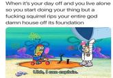 When it's your day off and you live alone so you start doing your thing but a f------ squirrel rips your entire god damn house off its foundation Uhh, I can explain. 88