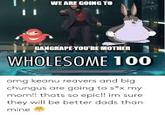 WE ARE GOING TO I1 GANGRAPE YOURE MOTHER WHOLESOME 100 omg keanu reavers and big chungus are going to sx my mom!! thats so epic!! im sure they will be better dads than mine