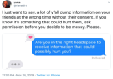 yana @YanaBirt I just want to say, a lot of y'all dump information on your friends at the wrong time without their consent. If you know it's something that could hurt them, ask permission before you decide to be messy. Please. Are you in the right headspace to receive information that could possibly hurt you? Delivered 11:20 PM Nov 28, 2019 Twitter for iPhone