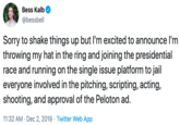 Bess Kalb @bessbell Sorry to shake things up but I'm excited to announce I'm throwing my hat in the ring and joining the presidential race and running on the single issue platform to jail everyone involved in the pitching, scripting, acting, shooting, and approval of the Peloton ad 11:32 AM Dec 2, 2019 Twitter Web App