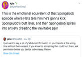 Kyle @KylePlantEmoji This is the emotional equivalent of that SpongeBob episode where Flats tells him he's gonna kick SpongeBob's butt later, and then SpongeBob spirals into anxiety dreading the inevitable pain yana @YanaBirt Nov 28 I just want to say, a lot of y'all dump information on your friends at the wrong time without their consent. If you know it's something that could hurt them, ask permission before you decide to be messy. Please Show this thread