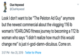 Clue Heywood @ClueHeywood Look I don't want to be "The Peloton Ad Guy" anymore but the newest commercial about the vlogging 116 lb woman's YEARLONG fitness journey to becoming a 112 lb woman who says "I didn't realize how much this would change me" is just ri-god-damn-diculous. Come on. 3:57 PM Nov 25, 2019 Twitter for iPhone