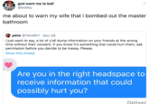 god want me to ball @bobby me about to warn my wife that i bombed out the master bathroom yana @YanaBirt Nov 28 I just want to say, a lot of y'all dump information on your friends at the wrong time without their consent. If you know it's something that could hurt them, ask permission before you decide to be messy. Please. Show this thread Are you in the right headspace to receive information that could possibly hurt you? Deliver