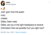 James @Gilofthepeople rt Josh: god I love the queen ricey: cheeks: Gibbo: listen mate Gibbo: are you in the right headspace to receive information that can possibly hurt you right now? 6:54 PM Dec 1, 2019 Twitter for Android