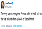 Jess Dweck @TheDweck The only way to enjoy that Peloton ad is to think of it as the first minute of an episode of Black Mirror 2:04 PM Dec 2, 2019 Twitter for iPhone