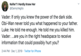 Keifer? I Hardly Know Her @DannyVegito Vader: If only you knew the power of the dark side. Obi-Wan never told you what happened to your father. Luke: He told me enough. He told me you killed him. Vader: ...are you in the right headspace to receive information that could possibly hurt you? 2:44 PM Dec 1, 2019 Twitter for iPhone
