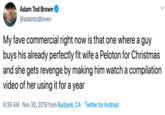 Adam Tod Brown MERA @adamtodbrown My fave commercial right now is that one where a guy buys his already perfectly fit wife a Peloton for Christmas and she gets revenge by making him watch a compilation video of her using it for a year 9:39 AM Nov 30, 2019 from Burbank, CA Twitter for Android