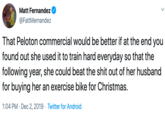 Matt Fernandez @FattMernandez That Peloton commercial would be better if at the end you found out she used it to train hard everyday so that the following year, she could beat the s--- out of her husband for buying her an exercise bike for Christmas. 1:04 PM Dec 2, 2019 Twitter for Android