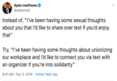 dylan matthews @dylanmatt Instead of, "I've been having some sexual thoughts about you that I'd like to share over text if you'd enjoy that" Try, "I've been having some thoughts about unionizing our workplace and I'd like to connect you via text with an organizer if you're into solidarity" 9:51 AM Dec 3, 2019 Twitter Web App