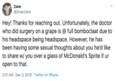 Zane @ZmacZane Hey! Thanks for reaching out. Unfortunately, the doctor who did surgery on a grape is @ full bomboclaat due to his headspace being headspace. However, he has been having some sexual thoughts about you he'd like to share w/ you over a glass of McDonald's Sprite if ur open to that 2:21 AM Dec 3, 2019 Twitter for iPhone