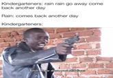 Kindergarteners: rain rain go away come back another day Rain: comes back another day Kindergarteners: Bitch. How dare you still live?