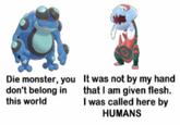 It was not by my hand that I am given flesh. I was called here by HUMANS Die monster, you don't belong in this world