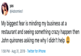 yas @Adoomies1 My biggest fear is minding my business at a restaurant and seeing something crazy happen then John quinones asking me why I didn't help 1:58 PM · Aug 31, 2019 · Twitter for IPhone
