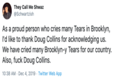 They Call Me Shwaz @Schwartzish As a proud person who cries many Tears in Brooklyn, l'd like to thank Doug Collins for acknowledging us. We have cried many Brooklyn-y Tears for our country. Also, f--- Doug Collins. 10:38 AM · Dec 4, 2019 · Twitter Web App