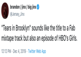 brandon / jinx / big jinx @Jersey_Jinx "Tears in Brooklyn" sounds like the title to a Fab mixtape track but also an episode of HBO's Girls. 12:12 PM · Dec 4, 2019 · Twitter Web App