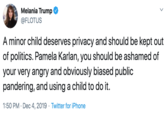 Melania Trump @FLOTUS A minor child deserves privacy and should be kept out of politics. Pamela Karlan, you should be ashamed of your very angry and obviously biased public pandering, and using a child to do it. 1:50 PM · Dec 4, 2019 · Twitter for iPhone