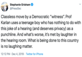 Stephanie Grisham @PressSec Classless move by a Democratic "witness". Prof Karlan uses a teenage boy who has nothing to do with this joke of a hearing (and deserves privacy) as a punchline. And what's worse, it's met by laughter in the hearing room. What is being done to this country is no laughing matter. 12:12 PM · Dec 4, 2019 · Twitter for iPhone